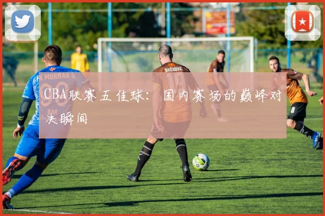 CBA联赛五佳球：国内赛场的巅峰对决瞬间