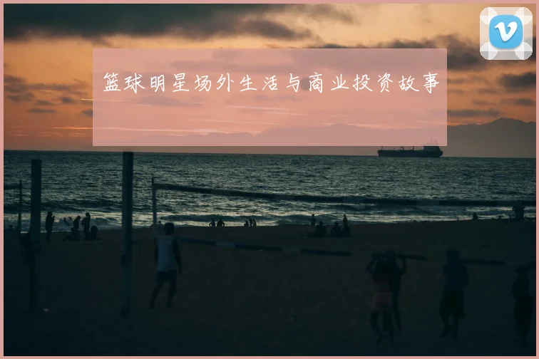 篮球明星场外生活与商业投资故事