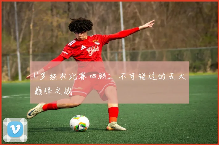 C罗经典比赛回顾：不可错过的五大巅峰之战