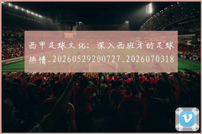 西甲足球文化：深入西班牙的足球热情_20260529200727_20260703181928