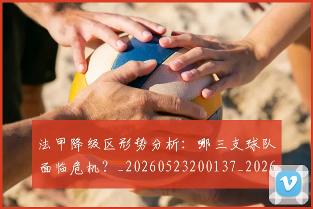 法甲降级区形势分析：哪三支球队面临危机？_20260523200137_20260702152321