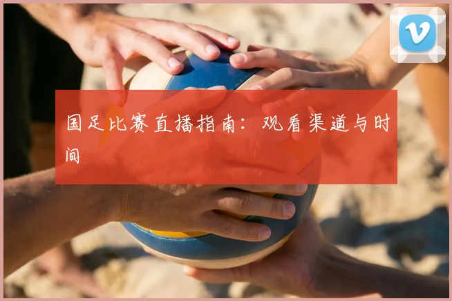 国足比赛直播指南：观看渠道与时间
