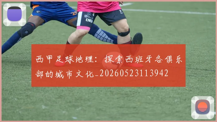 西甲足球地理：探索西班牙各俱乐部的城市文化_20260523113942