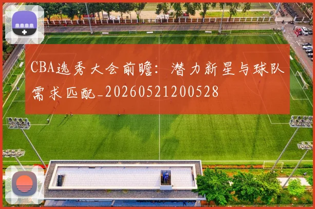 CBA选秀大会前瞻：潜力新星与球队需求匹配_20260521200528