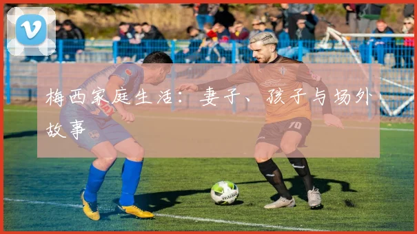 梅西家庭生活：妻子、孩子与场外故事