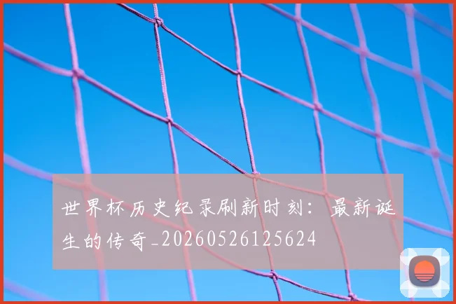 世界杯历史纪录刷新时刻：最新诞生的传奇_20260526125624