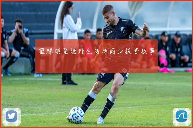篮球明星场外生活与商业投资故事