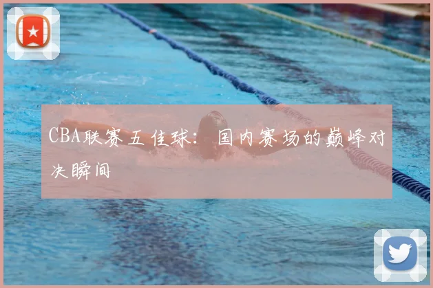 CBA联赛五佳球：国内赛场的巅峰对决瞬间