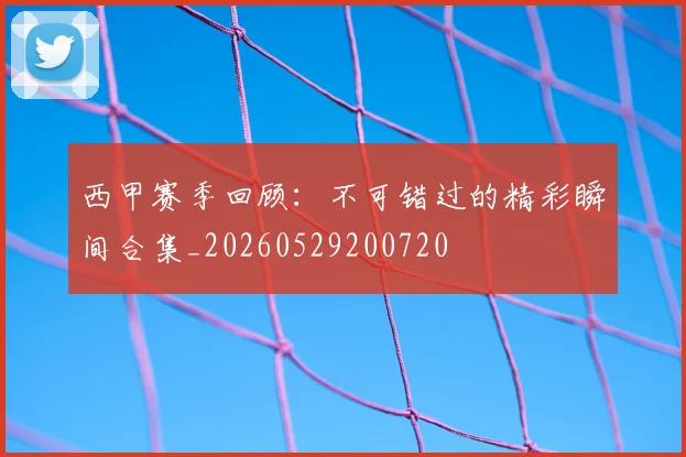 西甲赛季回顾:不可错过的精彩瞬间合集_20260529200720