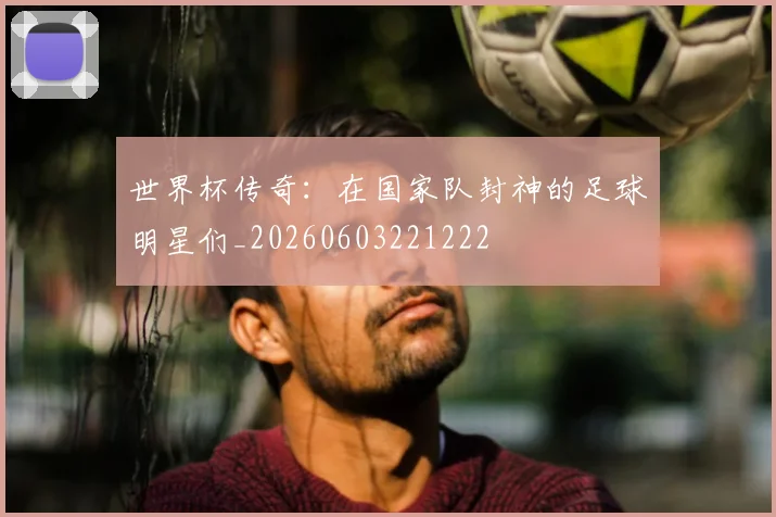 世界杯传奇：在国家队封神的足球明星们_20260603221222