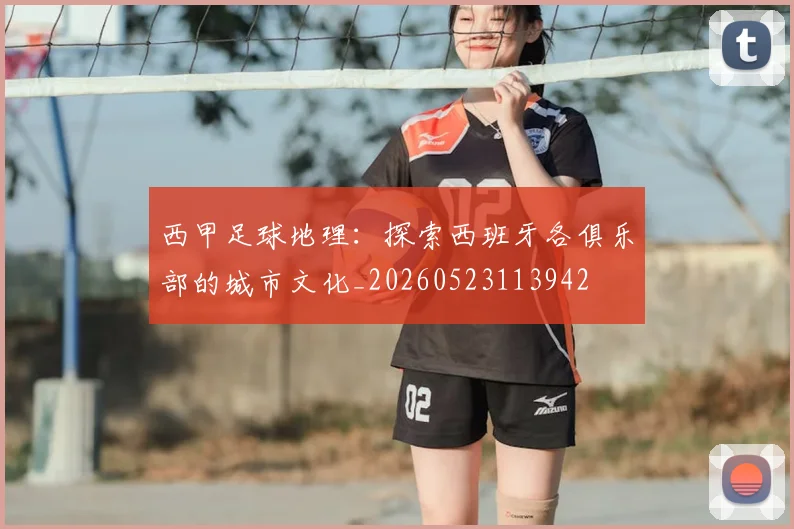 西甲足球地理：探索西班牙各俱乐部的城市文化_20260523113942
