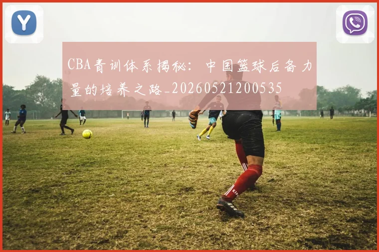 CBA青训体系揭秘：中国篮球后备力量的培养之路_20260521200535
