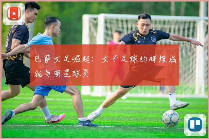 巴萨女足崛起：女子足球的辉煌成就与明星球员
