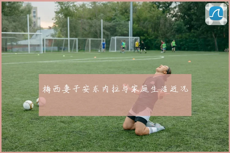 梅西妻子安东内拉与家庭生活近况