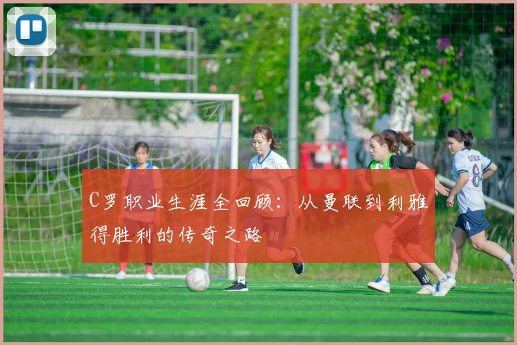 C罗职业生涯全回顾：从曼联到利雅得胜利的传奇之路