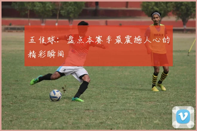 五佳球：盘点本赛季最震撼人心的精彩瞬间