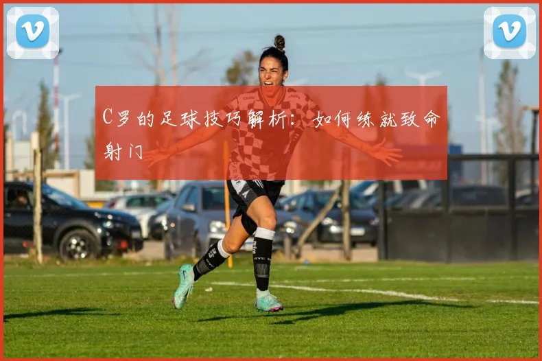 C罗的足球技巧解析：如何练就致命射门